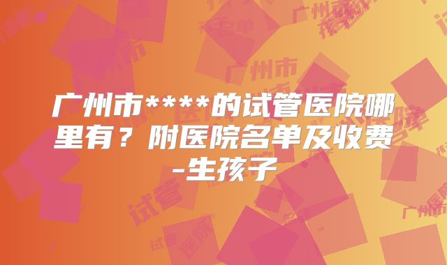 广州市****的试管医院哪里有?附医院名单及收费-生孩子