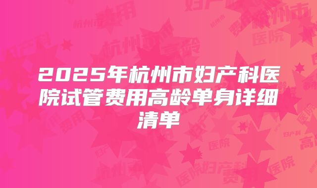 2025年杭州市妇产科医院试管费用高龄单身详细清单