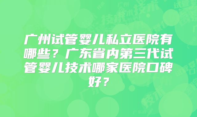 广州试管婴儿私立医院有哪些?广东省内第三代试管婴儿技术哪家医院口碑好?