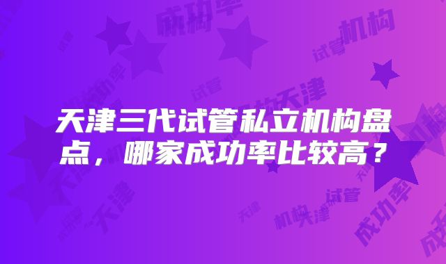 天津三代试管私立机构盘点,哪家成功率比较高?