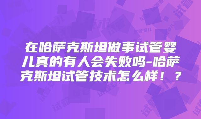 在哈萨克斯坦做事试管婴儿真的有人会失败吗-哈萨克斯坦试管技术怎么样!?