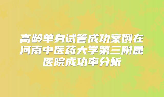 高龄单身试管成功案例在河南中医药大学第三附属医院成功率分析
