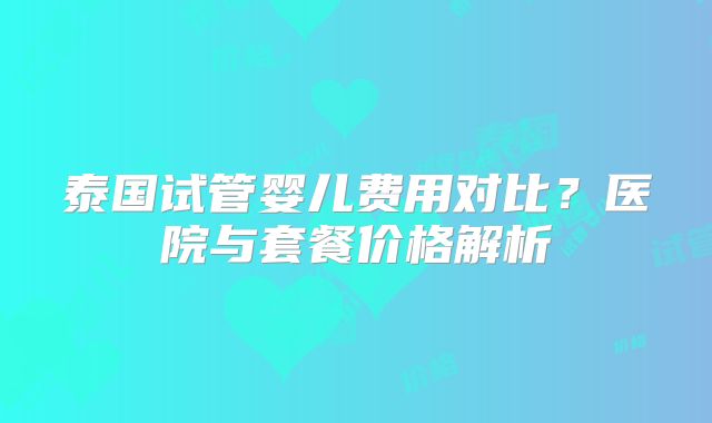泰国试管婴儿费用对比?医院与套餐价格解析