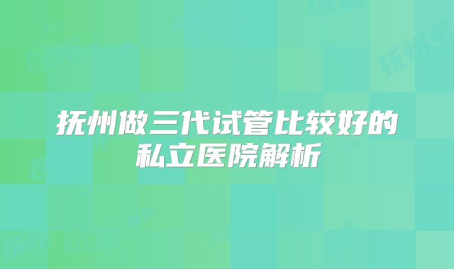 抚州做三代试管比较好的私立医院解析
