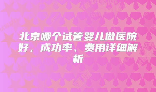 北京哪个试管婴儿做医院好，成功率、费用详细解析