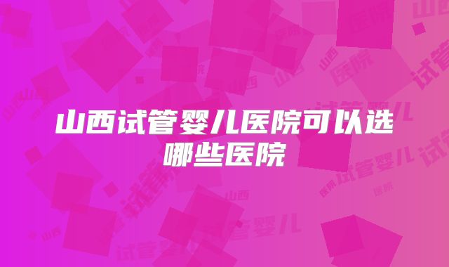 山西试管婴儿医院可以选哪些医院