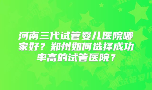 河南三代试管婴儿医院哪家好?郑州如何选择成功率高的试管医院?