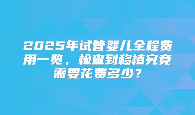 2025年试管婴儿全程费用一览，检查到移植究竟需要花费多少？
