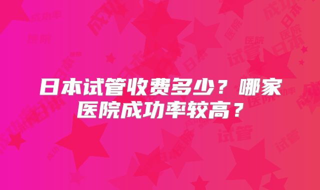 日本试管收费多少？哪家医院成功率较高？