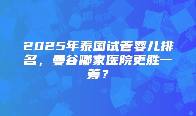 2025年泰国试管婴儿排名，曼谷哪家医院更胜一筹？