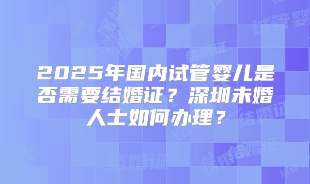 2025年国内试管婴儿是否需要结婚证?深圳未婚人士如何办理?