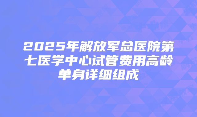 2025年解放军总医院第七医学中心试管费用高龄单身详细组成