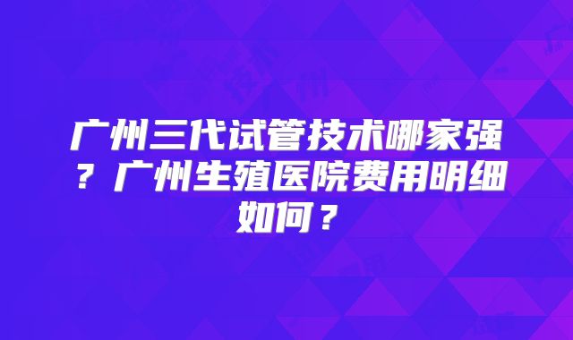 广州三代试管技术哪家强?广州生殖医院费用明细如何?