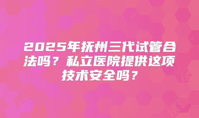 2025年抚州三代试管合法吗？私立医院提供这项技术安全吗？