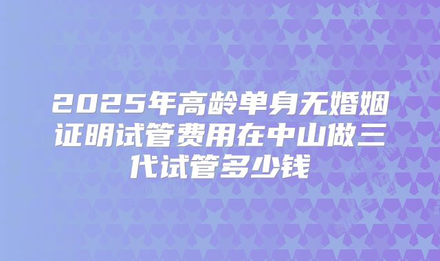2025年高龄单身无婚姻证明试管费用在中山做三代试管多少钱