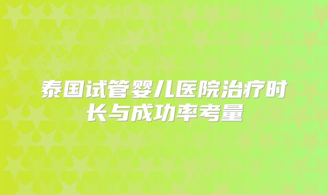 泰国试管婴儿医院治疗时长与成功率考量
