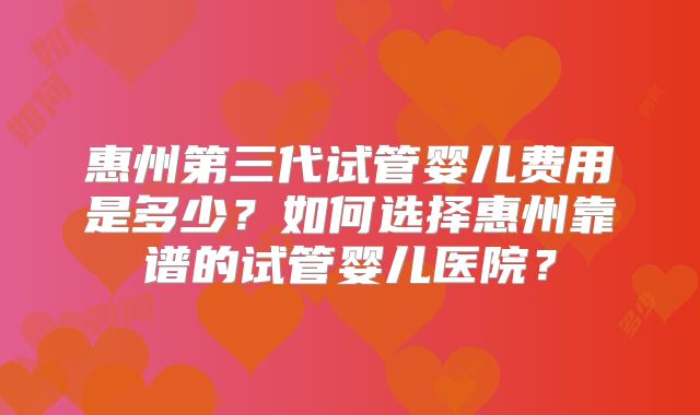 惠州第三代试管婴儿费用是多少?如何选择惠州靠谱的试管婴儿医院?