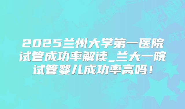 2025兰州大学第一医院试管成功率解读_兰大一院试管婴儿成功率高吗!