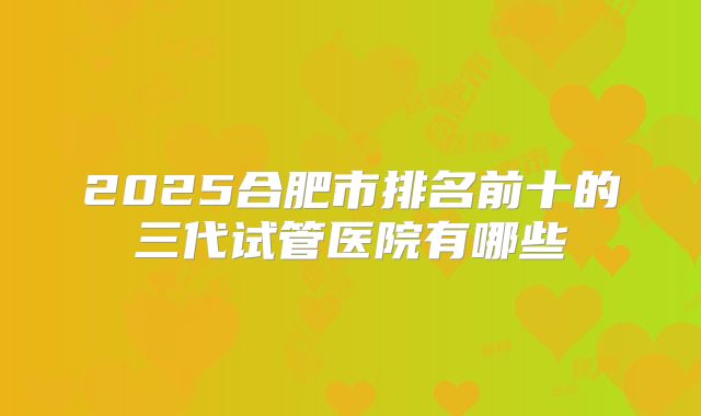 2025合肥市排名前十的三代试管医院有哪些