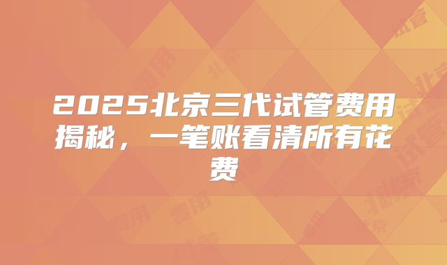 2025北京三代试管费用揭秘,一笔账看清所有花费