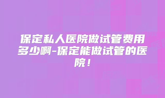 保定私人医院做试管费用多少啊-保定能做试管的医院！
