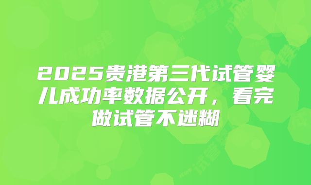 2025贵港第三代试管婴儿成功率数据公开,看完做试管不迷糊