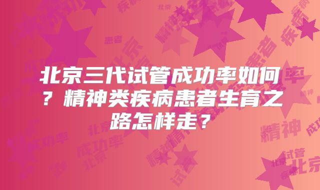 北京三代试管成功率如何？精神类疾病患者生育之路怎样走？