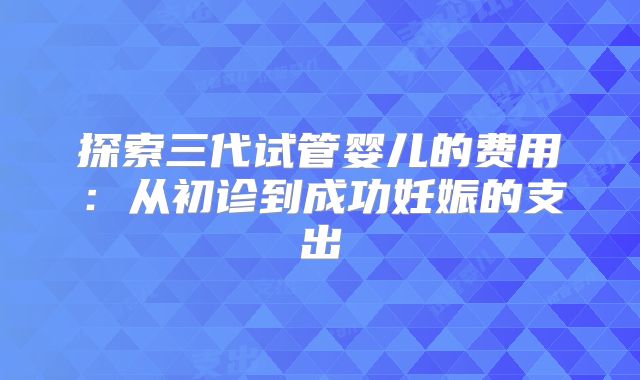 探索三代试管婴儿的费用:从初诊到成功妊娠的支出