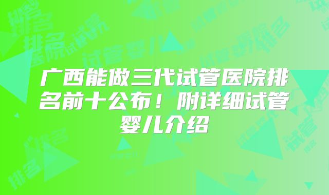 广西能做三代试管医院排名前十公布!附详细试管婴儿介绍