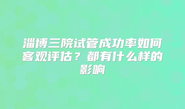 淄博三院试管成功率如何客观评估?都有什么样的影响
