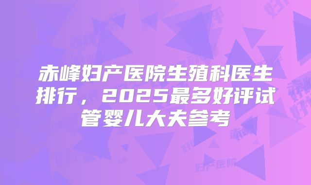 赤峰妇产医院生殖科医生排行,2025最多好评试管婴儿大夫参考