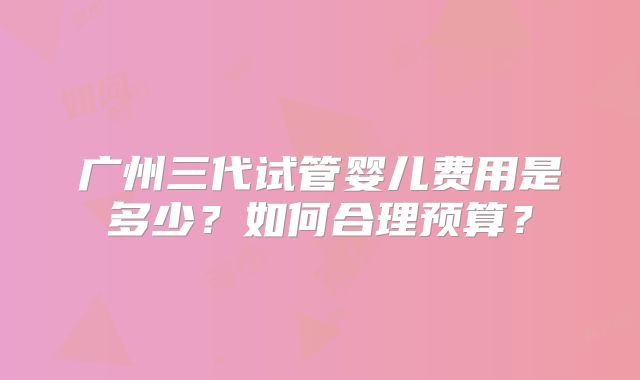 广州三代试管婴儿费用是多少?如何合理预算?