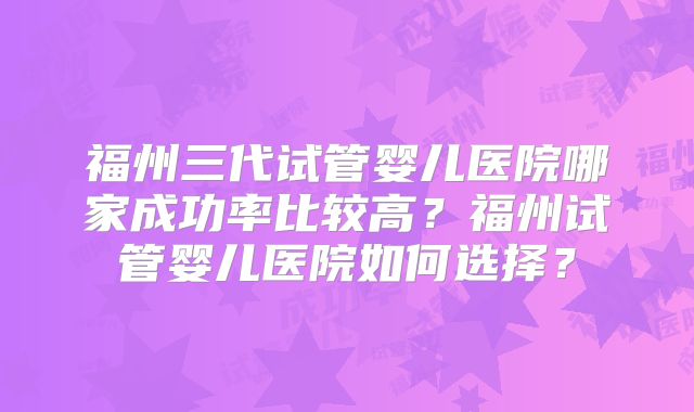 福州三代试管婴儿医院哪家成功率比较高?福州试管婴儿医院如何选择?