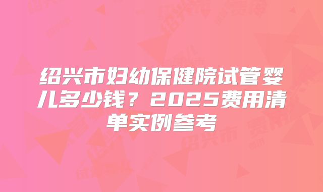 绍兴市妇幼保健院试管婴儿多少钱?2025费用清单实例参考