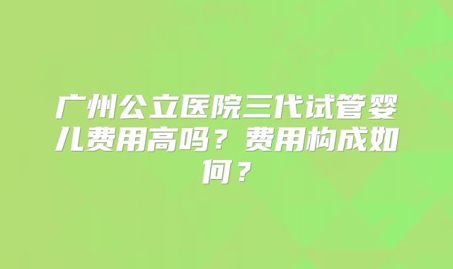 广州公立医院三代试管婴儿费用高吗？费用构成如何？