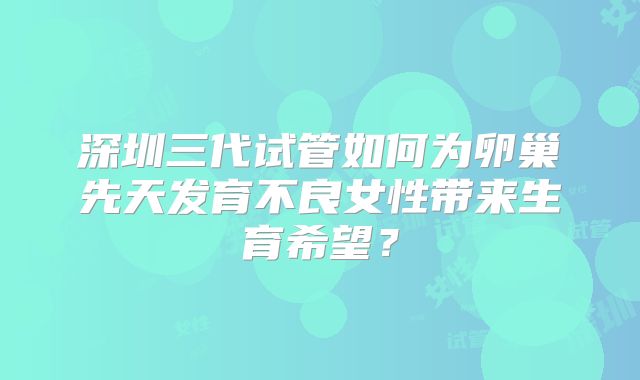 深圳三代试管如何为卵巢先天发育不良女性带来生育希望?