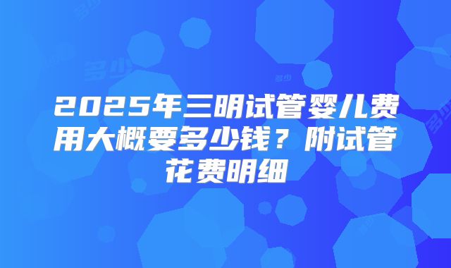 2025年三明试管婴儿费用大概要多少钱?附试管花费明细