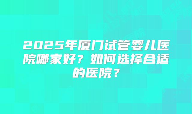 2025年厦门试管婴儿医院哪家好?如何选择合适的医院?