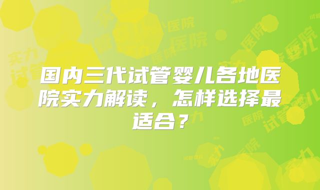 国内三代试管婴儿各地医院实力解读,怎样选择最适合?