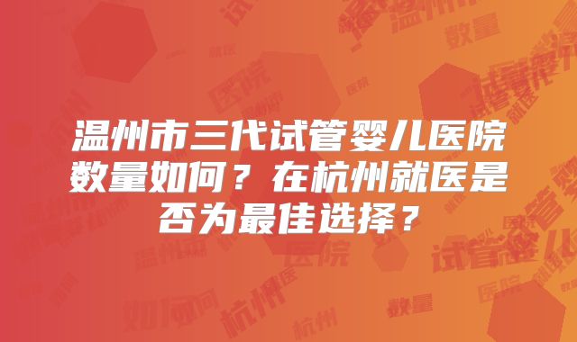温州市三代试管婴儿医院数量如何？在杭州就医是否为最佳选择？