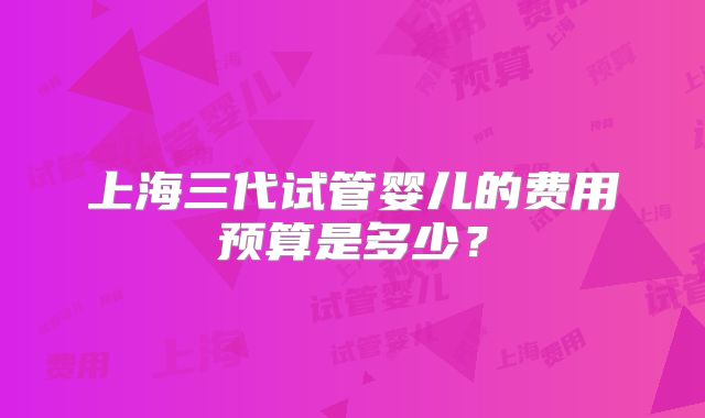 上海三代试管婴儿的费用预算是多少?