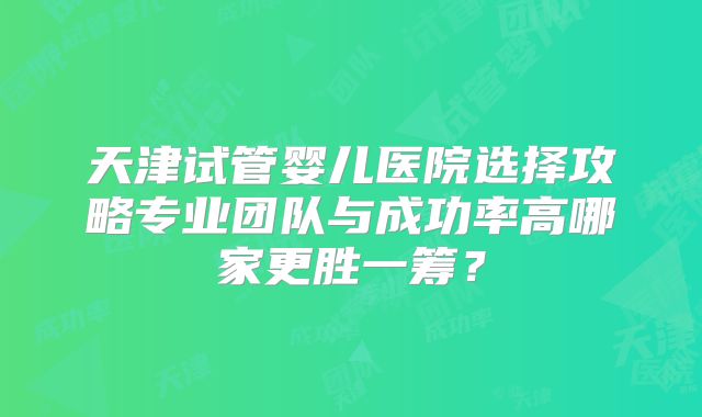 天津试管婴儿医院选择攻略专业团队与成功率高哪家更胜一筹?