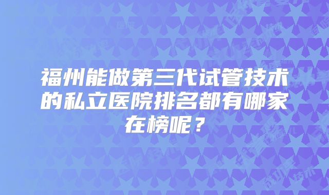 福州能做第三代试管技术的私立医院排名都有哪家在榜呢？