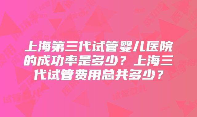 上海第三代试管婴儿医院的成功率是多少?上海三代试管费用总共多少?