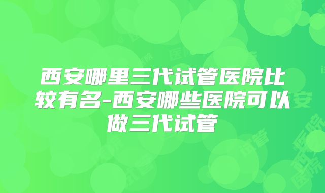 西安哪里三代试管医院比较有名-西安哪些医院可以做三代试管