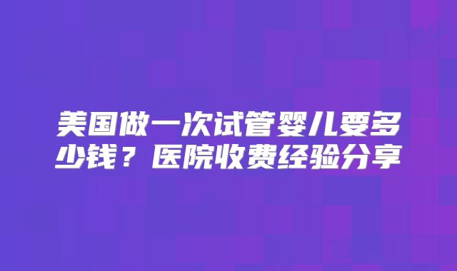 美国做一次试管婴儿要多少钱？医院收费经验分享