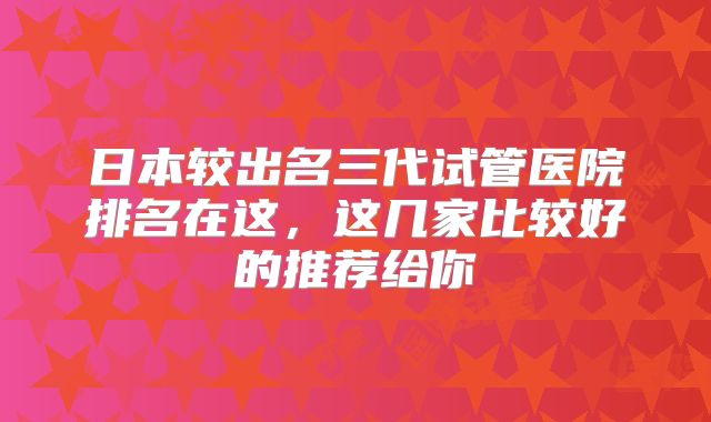 日本较出名三代试管医院排名在这，这几家比较好的推荐给你