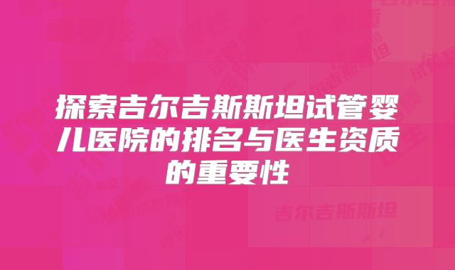 探索吉尔吉斯斯坦试管婴儿医院的排名与医生资质的重要性