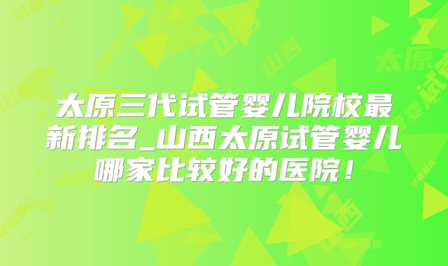 太原三代试管婴儿院校最新排名_山西太原试管婴儿哪家比较好的医院!