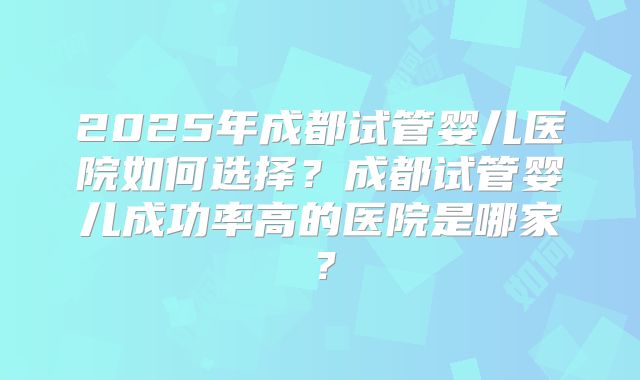 2025年成都试管婴儿医院如何选择?成都试管婴儿成功率高的医院是哪家?